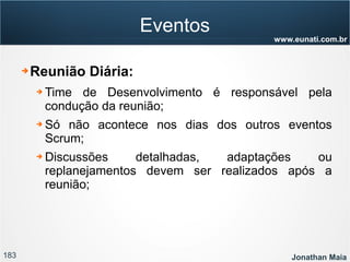 183 Jonathan Maia
www.eunati.com.br
Eventos
➔ Reunião Diária:
➔ Time de Desenvolvimento é responsável pela
condução da reunião;
➔ Só não acontece nos dias dos outros eventos
Scrum;
➔ Discussões detalhadas, adaptações ou
replanejamentos devem ser realizados após a
reunião;
 