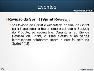 186 Jonathan Maia
www.eunati.com.br
Eventos
➔ Revisão da Sprint (Sprint Review):
➔ “A Revisão da Sprint é executada no final da Sprint
para inspecionar o Incremento e adaptar o Backlog
do Produto, se necessário. Durante a reunião de
Revisão da Sprint, o Time Scrum e as partes
interessadas colaboram sobre o que foi feito na
Sprint.” [12]
 