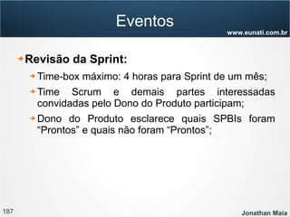 187 Jonathan Maia
www.eunati.com.br
Eventos
➔ Revisão da Sprint:
➔ Time-box máximo: 4 horas para Sprint de um mês;
➔ Time Scrum e demais partes interessadas
convidadas pelo Dono do Produto participam;
➔ Dono do Produto esclarece quais SPBIs foram
“Prontos” e quais não foram “Prontos”;
 