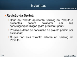 189 Jonathan Maia
www.eunati.com.br
Eventos
➔ Revisão da Sprint:
➔ Dono do Produto apresenta Backlog do Produto e
presentes podem colaborar em sua
construção/priorização (para próxima Sprint);
➔ Possíveis datas de conclusão do projeto podem ser
estimadas;
➔ O que não está “Pronto” retorna ao Backlog do
Produto.
 