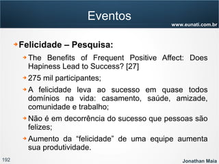 192 Jonathan Maia
www.eunati.com.br
Eventos
➔ Felicidade – Pesquisa:
➔ The Benefits of Frequent Positive Affect: Does
Hapiness Lead to Success? [27]
➔ 275 mil participantes;
➔ A felicidade leva ao sucesso em quase todos
domínios na vida: casamento, saúde, amizade,
comunidade e trabalho;
➔ Não é em decorrência do sucesso que pessoas são
felizes;
➔ Aumento da “felicidade” de uma equipe aumenta
sua produtividade.
 
