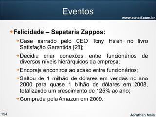 194 Jonathan Maia
www.eunati.com.br
Eventos
➔ Felicidade – Sapataria Zappos:
➔ Case narrado pelo CEO Tony Hsieh no livro
Satisfação Garantida [28];
➔ Decidiu criar conexões entre funcionários de
diversos níveis hierárquicos da empresa;
➔ Encoraja encontros ao acaso entre funcionários;
➔ Saltou de 1 milhão de dólares em vendas no ano
2000 para quase 1 bilhão de dólares em 2008,
totalizando um crescimento de 125% ao ano;
➔ Comprada pela Amazon em 2009.
 