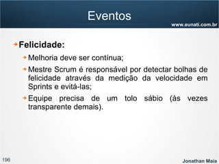 196 Jonathan Maia
www.eunati.com.br
Eventos
➔ Felicidade:
➔ Melhoria deve ser contínua;
➔ Mestre Scrum é responsável por detectar bolhas de
felicidade através da medição da velocidade em
Sprints e evitá-las;
➔ Equipe precisa de um tolo sábio (às vezes
transparente demais).
 