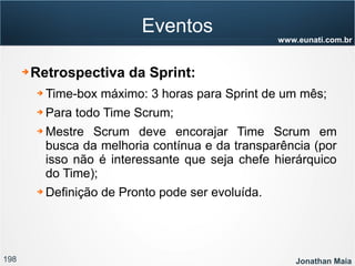 198 Jonathan Maia
www.eunati.com.br
Eventos
➔ Retrospectiva da Sprint:
➔ Time-box máximo: 3 horas para Sprint de um mês;
➔ Para todo Time Scrum;
➔ Mestre Scrum deve encorajar Time Scrum em
busca da melhoria contínua e da transparência (por
isso não é interessante que seja chefe hierárquico
do Time);
➔ Definição de Pronto pode ser evoluída.
 