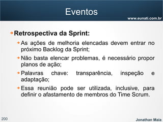 200 Jonathan Maia
www.eunati.com.br
Eventos
➔ Retrospectiva da Sprint:
➔ As ações de melhoria elencadas devem entrar no
próximo Backlog da Sprint;
➔ Não basta elencar problemas, é necessário propor
planos de ação;
➔ Palavras chave: transparência, inspeção e
adaptação;
➔ Essa reunião pode ser utilizada, inclusive, para
definir o afastamento de membros do Time Scrum.
 