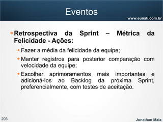 203 Jonathan Maia
www.eunati.com.br
Eventos
➔ Retrospectiva da Sprint – Métrica da
Felicidade - Ações:
➔ Fazer a média da felicidade da equipe;
➔ Manter registros para posterior comparação com
velocidade da equipe;
➔ Escolher aprimoramentos mais importantes e
adicioná-los ao Backlog da próxima Sprint,
preferencialmente, com testes de aceitação.
 