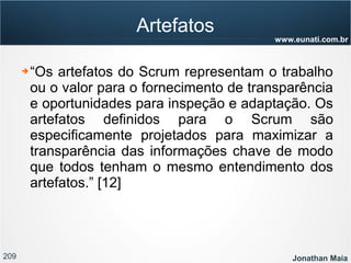 209 Jonathan Maia
www.eunati.com.br
Artefatos
➔ “Os artefatos do Scrum representam o trabalho
ou o valor para o fornecimento de transparência
e oportunidades para inspeção e adaptação. Os
artefatos definidos para o Scrum são
especificamente projetados para maximizar a
transparência das informações chave de modo
que todos tenham o mesmo entendimento dos
artefatos.” [12]
 