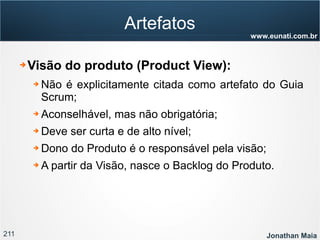 211 Jonathan Maia
www.eunati.com.br
Artefatos
➔ Visão do produto (Product View):
➔ Não é explicitamente citada como artefato do Guia
Scrum;
➔ Aconselhável, mas não obrigatória;
➔ Deve ser curta e de alto nível;
➔ Dono do Produto é o responsável pela visão;
➔ A partir da Visão, nasce o Backlog do Produto.
 