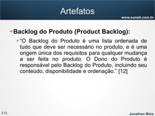 212 Jonathan Maia
www.eunati.com.br
Artefatos
➔ Backlog do Produto (Product Backlog):
➔ “O Backlog do Produto é uma lista ordenada de
tudo que deve ser necessário no produto, e é uma
origem única dos requisitos para qualquer mudança
a ser feita no produto. O Dono do Produto é
responsável pelo Backlog do Produto, incluindo seu
conteúdo, disponibilidade e ordenação.” [12]
 