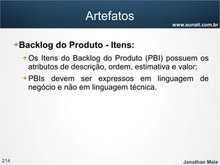 214 Jonathan Maia
www.eunati.com.br
Artefatos
➔ Backlog do Produto - Itens:
➔ Os Itens do Backlog do Produto (PBI) possuem os
atributos de descrição, ordem, estimativa e valor;
➔ PBIs devem ser expressos em linguagem de
negócio e não em linguagem técnica.
 