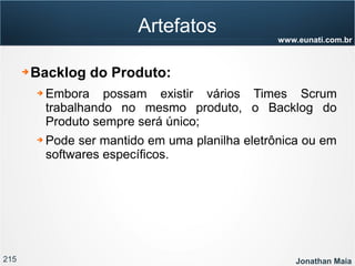 215 Jonathan Maia
www.eunati.com.br
Artefatos
➔ Backlog do Produto:
➔ Embora possam existir vários Times Scrum
trabalhando no mesmo produto, o Backlog do
Produto sempre será único;
➔ Pode ser mantido em uma planilha eletrônica ou em
softwares específicos.
 