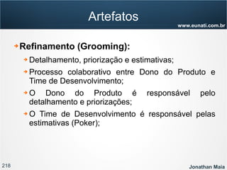 218 Jonathan Maia
www.eunati.com.br
Artefatos
➔ Refinamento (Grooming):
➔ Detalhamento, priorização e estimativas;
➔ Processo colaborativo entre Dono do Produto e
Time de Desenvolvimento;
➔ O Dono do Produto é responsável pelo
detalhamento e priorizações;
➔ O Time de Desenvolvimento é responsável pelas
estimativas (Poker);
 