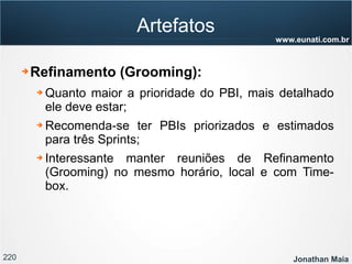 220 Jonathan Maia
www.eunati.com.br
Artefatos
➔ Refinamento (Grooming):
➔ Quanto maior a prioridade do PBI, mais detalhado
ele deve estar;
➔ Recomenda-se ter PBIs priorizados e estimados
para três Sprints;
➔ Interessante manter reuniões de Refinamento
(Grooming) no mesmo horário, local e com Time-
box.
 