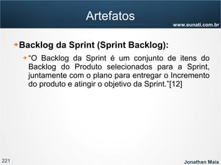 221 Jonathan Maia
www.eunati.com.br
Artefatos
➔ Backlog da Sprint (Sprint Backlog):
➔ “O Backlog da Sprint é um conjunto de itens do
Backlog do Produto selecionados para a Sprint,
juntamente com o plano para entregar o Incremento
do produto e atingir o objetivo da Sprint.”[12]
 