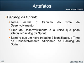 222 Jonathan Maia
www.eunati.com.br
Artefatos
➔ Backlog da Sprint:
➔ Torna visível o trabalho do Time de
Desenvolvimento;
➔ Time de Desenvolvimento é o único que pode
alterar o Backlog da Sprint;
➔ Sempre que um novo trabalho é identificado, o Time
de Desenvolvimento adiciona-o ao Backlog da
Sprint;
 