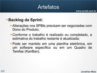 223 Jonathan Maia
www.eunati.com.br
Artefatos
➔ Backlog da Sprint:
➔ Alterações nos SPBIs precisam ser negociadas com
Dono do Produto;
➔ Conforme o trabalho é realizado ou completado, a
estimativa do trabalho restante é atualizada;
➔ Pode ser mantido em uma planilha eletrônica, em
um software específico ou em um Quadro de
Tarefas (KanBan).
 