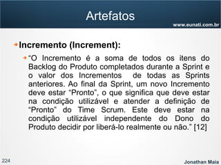 224 Jonathan Maia
www.eunati.com.br
Artefatos
➔ Incremento (Increment):
➔ “O Incremento é a soma de todos os itens do
Backlog do Produto completados durante a Sprint e
o valor dos Incrementos de todas as Sprints
anteriores. Ao final da Sprint, um novo Incremento
deve estar “Pronto”, o que significa que deve estar
na condição utilizável e atender a definição de
“Pronto” do Time Scrum. Este deve estar na
condição utilizável independente do Dono do
Produto decidir por liberá-lo realmente ou não.” [12]
 