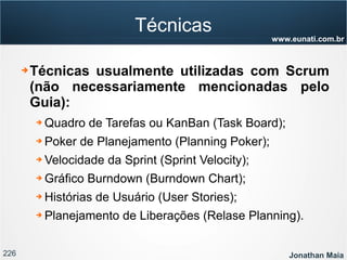 226 Jonathan Maia
www.eunati.com.br
Técnicas
➔ Técnicas usualmente utilizadas com Scrum
(não necessariamente mencionadas pelo
Guia):
➔ Quadro de Tarefas ou KanBan (Task Board);
➔ Poker de Planejamento (Planning Poker);
➔ Velocidade da Sprint (Sprint Velocity);
➔ Gráfico Burndown (Burndown Chart);
➔ Histórias de Usuário (User Stories);
➔ Planejamento de Liberações (Relase Planning).
 