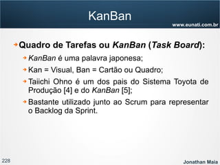 228 Jonathan Maia
www.eunati.com.br
KanBan
➔ Quadro de Tarefas ou KanBan (Task Board):
➔ KanBan é uma palavra japonesa;
➔ Kan = Visual, Ban = Cartão ou Quadro;
➔ Taiichi Ohno é um dos pais do Sistema Toyota de
Produção [4] e do KanBan [5];
➔ Bastante utilizado junto ao Scrum para representar
o Backlog da Sprint.
 