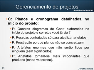 23 Jonathan Maia
www.eunati.com.br
Gerenciamento de projetos
➔ C: Planos e cronograma detalhados no
início do projeto:
➔ P: Quantos diagramas de Gantt elaborados no
início do projeto e corretos você já viu ?
➔ P: Pessoas contratadas só para atualizar artefatos;
➔ P: Frustração porque planos não se concretizam;
➔ P: Artefatos enormes que não serão lidos por
ninguém (sem significado);
➔ P: Artefatos tornam-se mais importantes que
produtos (mapa vs terreno).
 