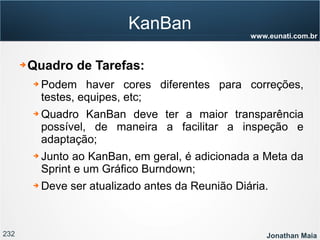 232 Jonathan Maia
www.eunati.com.br
KanBan
➔ Quadro de Tarefas:
➔ Podem haver cores diferentes para correções,
testes, equipes, etc;
➔ Quadro KanBan deve ter a maior transparência
possível, de maneira a facilitar a inspeção e
adaptação;
➔ Junto ao KanBan, em geral, é adicionada a Meta da
Sprint e um Gráfico Burndown;
➔ Deve ser atualizado antes da Reunião Diária.
 