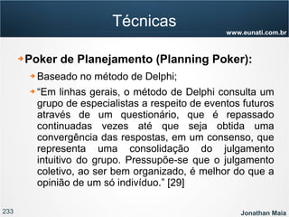 233 Jonathan Maia
www.eunati.com.br
Técnicas
➔ Poker de Planejamento (Planning Poker):
➔ Baseado no método de Delphi;
➔ “Em linhas gerais, o método de Delphi consulta um
grupo de especialistas a respeito de eventos futuros
através de um questionário, que é repassado
continuadas vezes até que seja obtida uma
convergência das respostas, em um consenso, que
representa uma consolidação do julgamento
intuitivo do grupo. Pressupõe-se que o julgamento
coletivo, ao ser bem organizado, é melhor do que a
opinião de um só indivíduo.” [29]
 