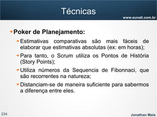 234 Jonathan Maia
www.eunati.com.br
Técnicas
➔ Poker de Planejamento:
➔ Estimativas comparativas são mais fáceis de
elaborar que estimativas absolutas (ex: em horas);
➔ Para tanto, o Scrum utiliza os Pontos de História
(Story Points);
➔ Utiliza números da Sequencia de Fibonnaci, que
são recorrentes na natureza;
➔ Distanciam-se de maneira suficiente para sabermos
a diferença entre eles.
 
