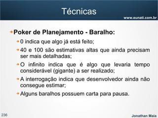 236 Jonathan Maia
www.eunati.com.br
Técnicas
➔ Poker de Planejamento - Baralho:
➔ 0 indica que algo já está feito;
➔ 40 e 100 são estimativas altas que ainda precisam
ser mais detalhadas;
➔ O infinito indica que é algo que levaria tempo
considerável (gigante) a ser realizado;
➔ A interrogação indica que desenvolvedor ainda não
consegue estimar;
➔ Alguns baralhos possuem carta para pausa.
 