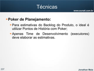 237 Jonathan Maia
www.eunati.com.br
Técnicas
➔ Poker de Planejamento:
➔ Para estimativas do Backlog do Produto, o ideal é
utilizar Pontos de História com Poker;
➔ Apenas Time de Desenvolvimento (executores)
deve elaborar as estimativas.
 