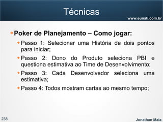 238 Jonathan Maia
www.eunati.com.br
Técnicas
➔ Poker de Planejamento – Como jogar:
➔ Passo 1: Selecionar uma História de dois pontos
para iniciar;
➔ Passo 2: Dono do Produto seleciona PBI e
questiona estimativa ao Time de Desenvolvimento;
➔ Passo 3: Cada Desenvolvedor seleciona uma
estimativa;
➔ Passo 4: Todos mostram cartas ao mesmo tempo;
 