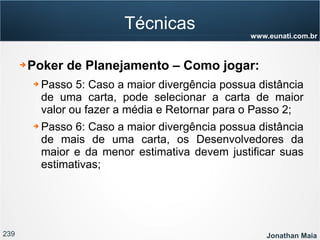 239 Jonathan Maia
www.eunati.com.br
Técnicas
➔ Poker de Planejamento – Como jogar:
➔ Passo 5: Caso a maior divergência possua distância
de uma carta, pode selecionar a carta de maior
valor ou fazer a média e Retornar para o Passo 2;
➔ Passo 6: Caso a maior divergência possua distância
de mais de uma carta, os Desenvolvedores da
maior e da menor estimativa devem justificar suas
estimativas;
 