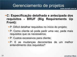24 Jonathan Maia
www.eunati.com.br
Gerenciamento de projetos
➔ C: Especificação detalhada e antecipada dos
requisitos - BRUF (Big Requirements Up
Front):
➔ P: Difícil detalhar requisitos no início do projeto;
➔ P: Como cliente só pode pedir uma vez, pede mais
requisitos que os necessários;
➔ P: Custos excessivos para cliente;
➔ P: E as mudanças decorrentes de um melhor
entendimento dos requisitos?
 