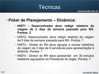 242 Jonathan Maia
www.eunati.com.br
Técnicas
➔ Poker de Planejamento – Dinâmica:
➔ HIST1 - Desenvolvedor deve redigir relatório da
viagem de 2 dias da semana passada para RH.
Pontos: 2
➔ HIST2- Desenvolvedor deve redigir relatório da viagem
de 5 dias da semana passada para RH. Pontos: ?
➔ HIST3 - Diretor do RH deve agrupar e revisar relatórios
da viagem de 2 dias de 9 servidores para apresentação à
diretoria. Pontos: ?
➔ HIST4 - Diretor do RH deve apresentar em 30 minutos
relatórios agrupados ao Presidente do órgão. Pontos: ?
 