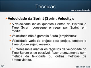 243 Jonathan Maia
www.eunati.com.br
Técnicas
➔ Velocidade da Sprint (Sprint Velocity):
➔ A velocidade indica quantos Pontos de História o
Time Scrum consegue entregar por Sprint, em
média;
➔ Velocidade não é garantia futura (empirismo);
➔ Velocidade varia de projeto para projeto, embora o
Time Scrum seja o mesmo;
➔ É interessante manter os registros da velocidade do
Time Scrum e, se possível, fazer o cruzamento com
métrica da felicidade ou outras métricas de
produtividade.
 
