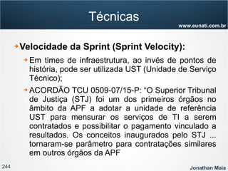 244 Jonathan Maia
www.eunati.com.br
Técnicas
➔ Velocidade da Sprint (Sprint Velocity):
➔ Em times de infraestrutura, ao invés de pontos de
história, pode ser utilizada UST (Unidade de Serviço
Técnico);
➔ ACORDÃO TCU 0509­07/15­P: “O Superior Tribunal
de Justiça (STJ) foi um dos primeiros órgãos no
âmbito da APF a adotar a unidade de referência
UST para mensurar os serviços de TI a serem
contratados e possibilitar o pagamento vinculado a
resultados. Os conceitos inaugurados pelo STJ ...
tornaram­se parâmetro para contratações similares
em outros órgãos da APF
 