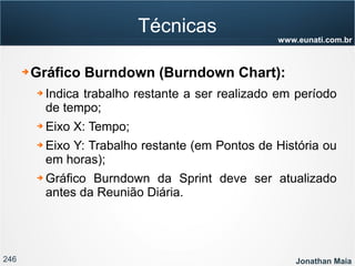 246 Jonathan Maia
www.eunati.com.br
Técnicas
➔ Gráfico Burndown (Burndown Chart):
➔ Indica trabalho restante a ser realizado em período
de tempo;
➔ Eixo X: Tempo;
➔ Eixo Y: Trabalho restante (em Pontos de História ou
em horas);
➔ Gráfico Burndown da Sprint deve ser atualizado
antes da Reunião Diária.
 