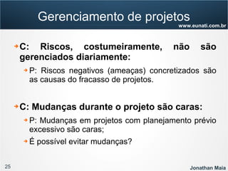25 Jonathan Maia
www.eunati.com.br
Gerenciamento de projetos
➔ C: Riscos, costumeiramente, não são
gerenciados diariamente:
➔ P: Riscos negativos (ameaças) concretizados são
as causas do fracasso de projetos.
➔ C: Mudanças durante o projeto são caras:
➔ P: Mudanças em projetos com planejamento prévio
excessivo são caras;
➔ É possível evitar mudanças?
 
