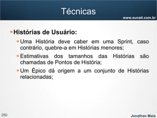 250 Jonathan Maia
www.eunati.com.br
Técnicas
➔ Histórias de Usuário:
➔ Uma História deve caber em uma Sprint, caso
contrário, quebre-a em Histórias menores;
➔ Estimativas dos tamanhos das Histórias são
chamadas de Pontos de História;
➔ Um Épico dá origem a um conjunto de Histórias
relacionadas;
 