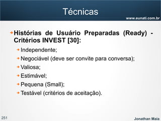 251 Jonathan Maia
www.eunati.com.br
Técnicas
➔ Histórias de Usuário Preparadas (Ready) -
Critérios INVEST [30]:
➔ Independente;
➔ Negociável (deve ser convite para conversa);
➔ Valiosa;
➔ Estimável;
➔ Pequena (Small);
➔ Testável (critérios de aceitação).
 