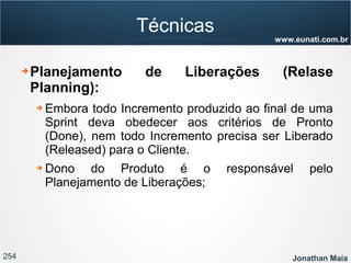 254 Jonathan Maia
www.eunati.com.br
Técnicas
➔ Planejamento de Liberações (Relase
Planning):
➔ Embora todo Incremento produzido ao final de uma
Sprint deva obedecer aos critérios de Pronto
(Done), nem todo Incremento precisa ser Liberado
(Released) para o Cliente.
➔ Dono do Produto é o responsável pelo
Planejamento de Liberações;
 