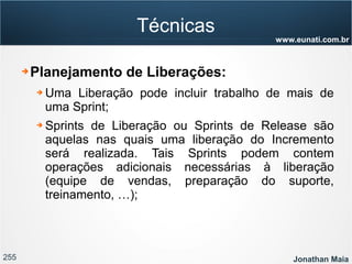 255 Jonathan Maia
www.eunati.com.br
Técnicas
➔ Planejamento de Liberações:
➔ Uma Liberação pode incluir trabalho de mais de
uma Sprint;
➔ Sprints de Liberação ou Sprints de Release são
aquelas nas quais uma liberação do Incremento
será realizada. Tais Sprints podem contem
operações adicionais necessárias à liberação
(equipe de vendas, preparação do suporte,
treinamento, …);
 