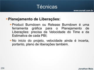 256 Jonathan Maia
www.eunati.com.br
Técnicas
➔ Planejamento de Liberações:
➔ Product Burndown ou Release Burndown é uma
ferramenta gráfica para o Planejamento de
Liberações: precisa da Velocidade do Time e da
Estimativa de cada PBI;
➔ No inicio do projeto, velocidade ainda é incerta,
portanto, plano de liberações também.
 