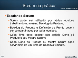 263 Jonathan Maia
www.eunati.com.br
Scrum na prática
➔ Escalando Scrum:
➔ Scrum pode ser utilizado por várias equipes
trabalhando no mesmo Backlog do Produto;
➔ Backlog do Produto e Definição de Pronto devem
ser compartilhados por todas equipes;
➔ Cada Time deve possuir seu próprio Dono do
Produto e seu Mestre Scrum;
➔ Cada Dono do Produto ou Mestre Scrum pode
servir mais de um Time de Desenvolvimento.
 