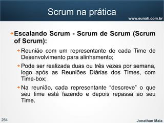 264 Jonathan Maia
www.eunati.com.br
Scrum na prática
➔ Escalando Scrum - Scrum de Scrum (Scrum
of Scrum):
➔ Reunião com um representante de cada Time de
Desenvolvimento para alinhamento;
➔ Pode ser realizada duas ou três vezes por semana,
logo após as Reuniões Diárias dos Times, com
Time-box;
➔ Na reunião, cada representante “descreve” o que
seu time está fazendo e depois repassa ao seu
Time.
 