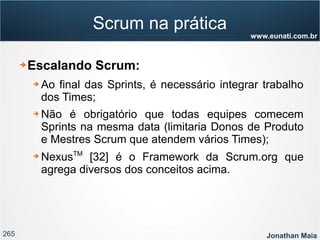 265 Jonathan Maia
www.eunati.com.br
Scrum na prática
➔ Escalando Scrum:
➔ Ao final das Sprints, é necessário integrar trabalho
dos Times;
➔ Não é obrigatório que todas equipes comecem
Sprints na mesma data (limitaria Donos de Produto
e Mestres Scrum que atendem vários Times);
➔ NexusTM
[32] é o Framework da Scrum.org que
agrega diversos dos conceitos acima.
 
