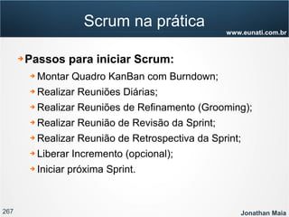 267 Jonathan Maia
www.eunati.com.br
Scrum na prática
➔ Passos para iniciar Scrum:
➔ Montar Quadro KanBan com Burndown;
➔ Realizar Reuniões Diárias;
➔ Realizar Reuniões de Refinamento (Grooming);
➔ Realizar Reunião de Revisão da Sprint;
➔ Realizar Reunião de Retrospectiva da Sprint;
➔ Liberar Incremento (opcional);
➔ Iniciar próxima Sprint.
 