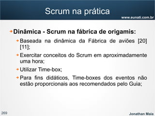 269 Jonathan Maia
www.eunati.com.br
Scrum na prática
➔ Dinâmica - Scrum na fábrica de origamis:
➔ Baseada na dinâmica da Fábrica de aviões [20]
[11];
➔ Exercitar conceitos do Scrum em aproximadamente
uma hora;
➔ Utilizar Time-box;
➔ Para fins didáticos, Time-boxes dos eventos não
estão proporcionais aos recomendados pelo Guia;
 