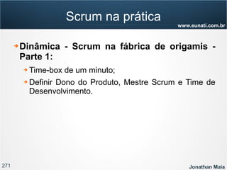271 Jonathan Maia
www.eunati.com.br
Scrum na prática
➔ Dinâmica - Scrum na fábrica de origamis -
Parte 1:
➔ Time-box de um minuto;
➔ Definir Dono do Produto, Mestre Scrum e Time de
Desenvolvimento.
 