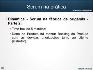272 Jonathan Maia
www.eunati.com.br
Scrum na prática
➔ Dinâmica - Scrum na fábrica de origamis -
Parte 2:
➔ Time-box de 5 minutos;
➔ Dono do Produto irá montar Backlog do Produto
com as devidas priorizações junto ao cliente
(instrutor).
 