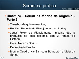 273 Jonathan Maia
www.eunati.com.br
Scrum na prática
➔ Dinâmica - Scrum na fábrica de origamis -
Parte 3:
➔ Time-box de quinze minutos;
➔ Realizar Reunião de Planejamento da Sprint;
➔ Jogar Poker do Planejamento (imagine que a
produção de dois origamis tem 2 Pontos de
História);
➔ Gerar Meta da Sprint
➔ Definição de Pronto;
➔ Montar Quadro KanBan com Burndown e Meta da
Sprint.
 